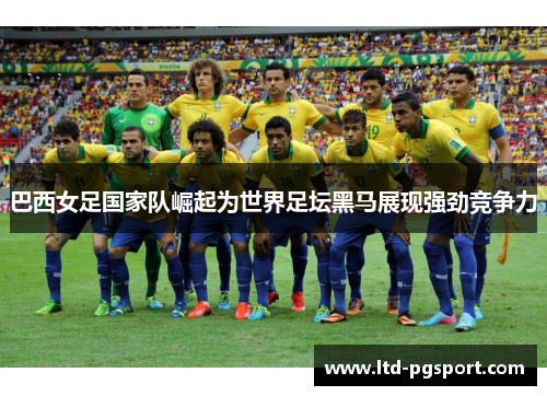 巴西女足国家队崛起为世界足坛黑马展现强劲竞争力